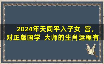 2024年天同平入子女  宫，对正版国学  大师的生肖运程有何影响